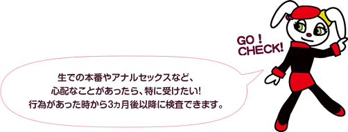 生での本番やアナルセックスなど、心配なことがあったら、特に受けたい！行為があった時から3ヵ月後以降に検査できます。