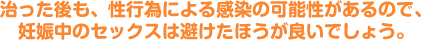 治った後も、性行為による感染の可能性があるので、妊娠中のセックスは避けたほうが良いでしょう。